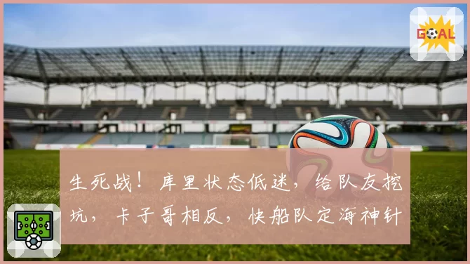 生死战!库里状态低迷,给队友挖坑,卡子哥相反,快船队定海神针