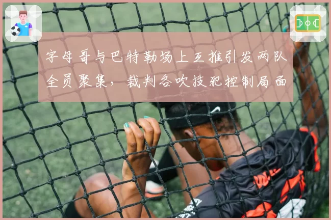 字母哥与巴特勒场上互推引发两队全员聚集，裁判各吹技犯控制局面