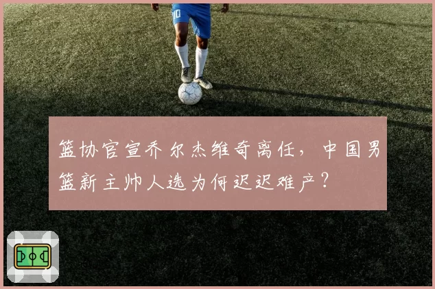 篮协官宣乔尔杰维奇离任，中国男篮新主帅人选为何迟迟难产？