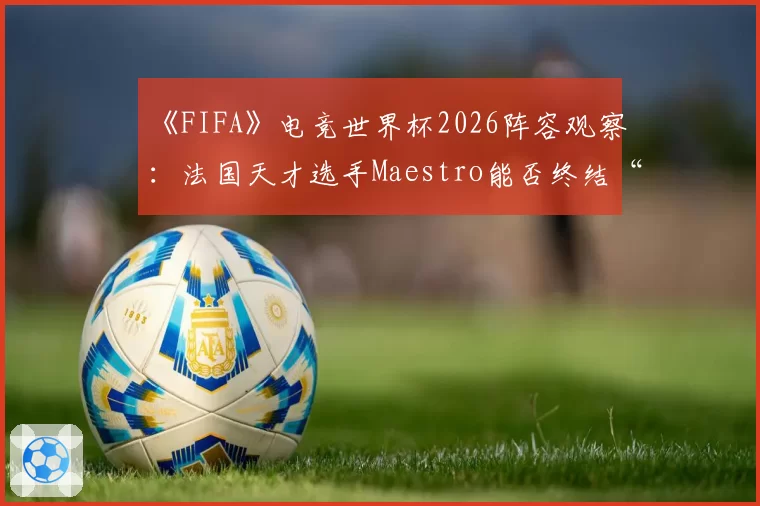 《FIFA》电竞世界杯2026阵容观察：法国天才选手Maestro能否终结“无冠魔咒”？