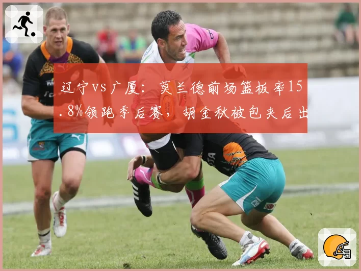 辽宁vs广厦：莫兰德前场篮板率15.8%领跑季后赛，胡金秋被包夹后出球速度提升0.4秒__br_