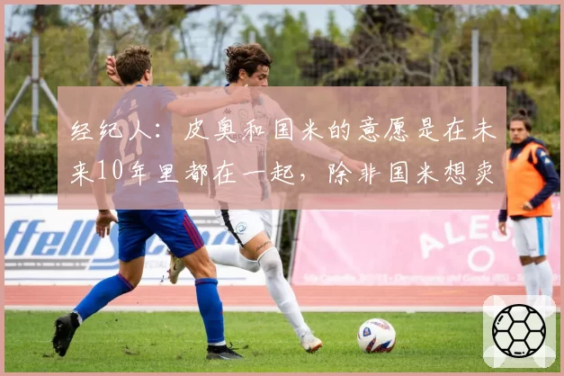 经纪人：皮奥和国米的意愿是在未来10年里都在一起，除非国米想卖