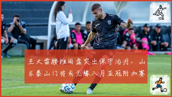 王大雷腰椎间盘突出保守治疗，山东泰山门将或无缘八月亚冠附加赛