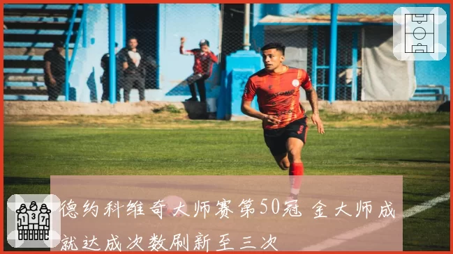 德约科维奇大师赛第50冠 金大师成就达成次数刷新至三次