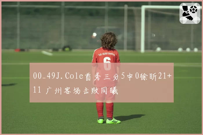 00_49J.Cole首秀三分5中0徐昕21+11 广州客场击败同曦