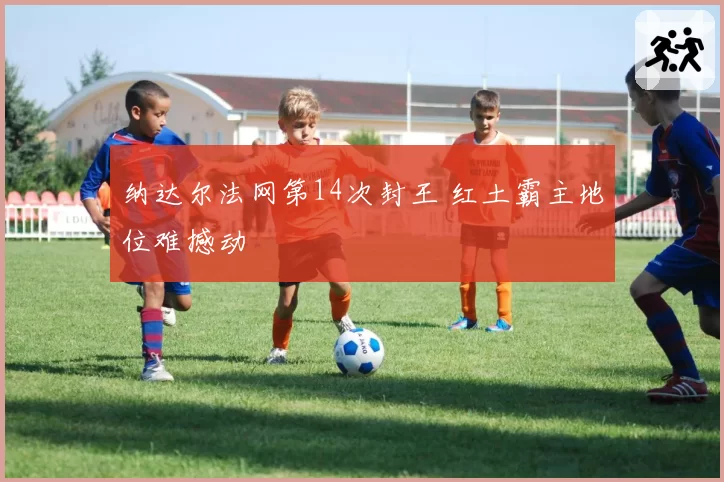 纳达尔法网第14次封王 红土霸主地位难撼动