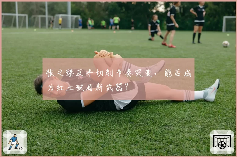 张之臻反手切削节奏突变，能否成为红土破局新武器？