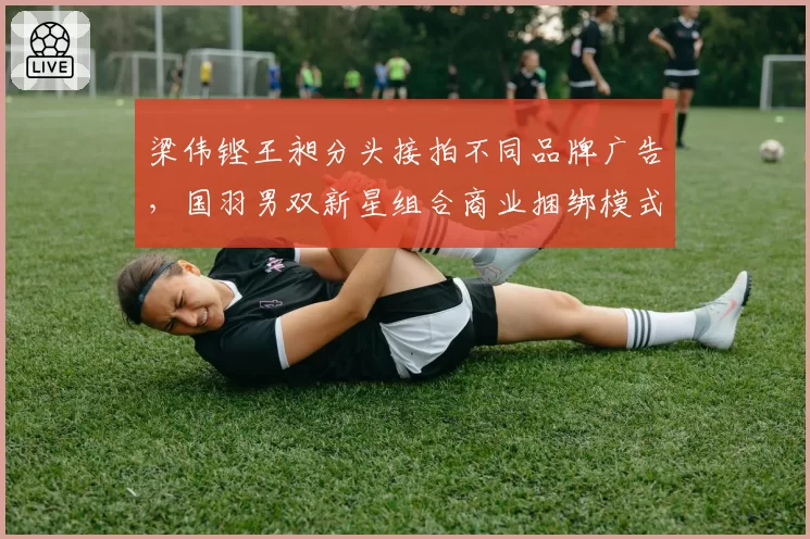 梁伟铿王昶分头接拍不同品牌广告，国羽男双新星组合商业捆绑模式松动__br_