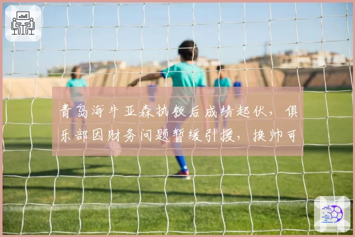 青岛海牛亚森执教后成绩起伏，俱乐部因财务问题暂缓引援，换帅可能？