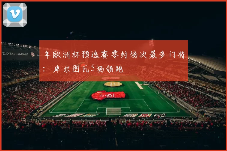 年欧洲杯预选赛零封场次最多门将：库尔图瓦5场领跑